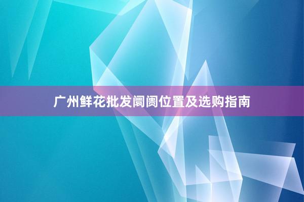 广州鲜花批发阛阓位置及选购指南
