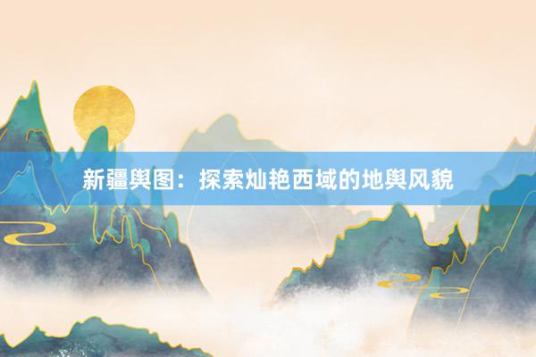 新疆舆图：探索灿艳西域的地舆风貌