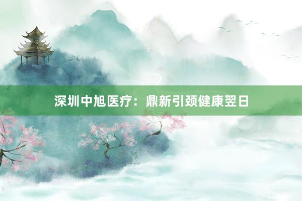深圳中旭医疗：鼎新引颈健康翌日
