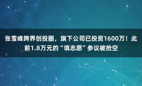 张雪峰跨界创投圈，旗下公司已投资1600万！此前1.8万元的“填志愿”参议被抢空
